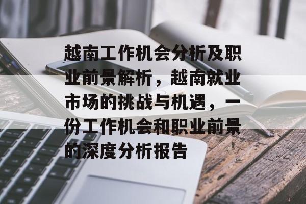 越南工作机会分析及职业前景解析,越南就业市场的挑战与机遇,一份工作机会和职业前景的深度分析报告 越南工作机会分析及职业前景解析,越南就业市场的挑战与机遇,一份工作机会和职业前景的深度分析报告
