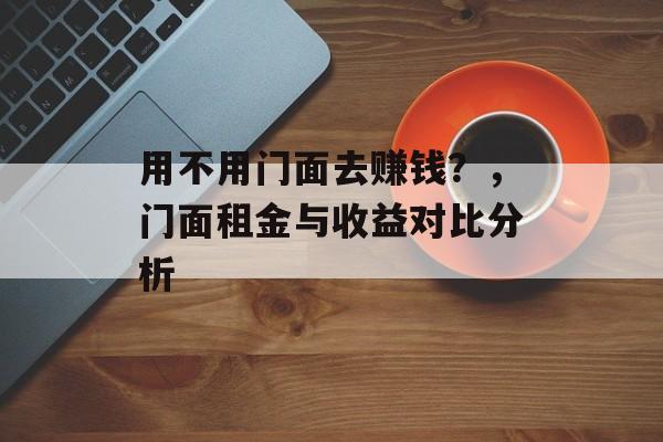 用不用门面去赚钱?,门面租金与收益对比分析 用不用门面去赚钱?,门面租金与收益对比分析