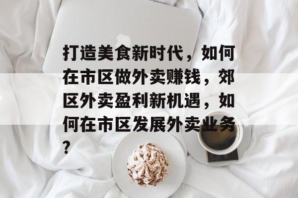 打造美食新时代,如何在市区做外卖赚钱,郊区外卖盈利新机遇,如何在市区发展外卖业务? 打造美食新时代,如何在市区做外卖赚钱,郊区外卖盈利新机遇,如何在市区发展外卖业务?