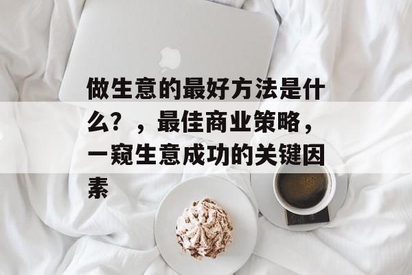 做生意的最好方法是什么?,最佳商业策略,一窥生意成功的关键因素 做生意的最好方法是什么?,最佳商业策略,一窥生意成功的关键因素