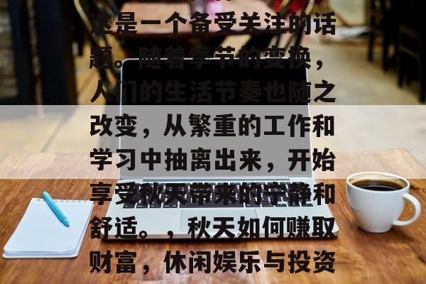 秋天来了做什么赚钱?这是一个备受关注的话题。随着季节的变换,人们的生活节奏也随之改变,从繁重的工作和学习中抽离出来,开始享受秋天带来的宁静和舒适。,秋天如何赚取财富,休闲娱乐与投资的选择 秋天来了做什么赚钱?这是一个备受关注的话题。随着季节的变换,人们的生活节奏也随之改变,从繁重的工作和学习中抽离出来,开始享受秋天带来的宁静和舒适。,秋天如何赚取财富,休闲娱乐与投资的选择