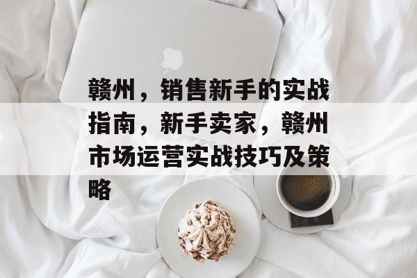 赣州,销售新手的实战指南,新手卖家,赣州市场运营实战技巧及策略 赣州,销售新手的实战指南,新手卖家,赣州市场运营实战技巧及策略