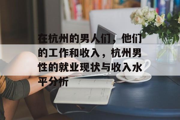 在杭州的男人们,他们的工作和收入,杭州男性的就业现状与收入水平分析 在杭州的男人们,他们的工作和收入,杭州男性的就业现状与收入水平分析
