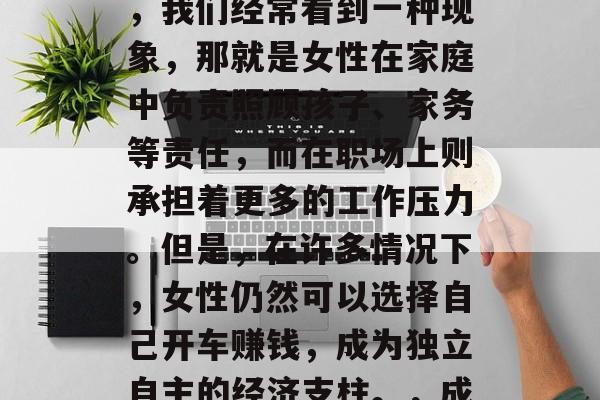 女人开车做什么赚钱?作为一个观察者和读者,我们经常看到一种现象,那就是女性在家庭中负责照顾孩子、家务等责任,而在职场上则承担着更多的工作压力。但是,在许多情况下,女性仍然可以选择自己开车赚钱,成为独立自主的经济支柱。,成为职场独立女司机,让生活更自由 女人开车做什么赚钱?作为一个观察者和读者,我们经常看到一种现象,那就是女性在家庭中负责照顾孩子、家务等责任,而在职场上则承担着更多的工作压力。但是,在许多情况下,女性仍然可以选择自己开车赚钱,成为独立自主的经济支柱。,成为职场独立女司机,让生活更自由