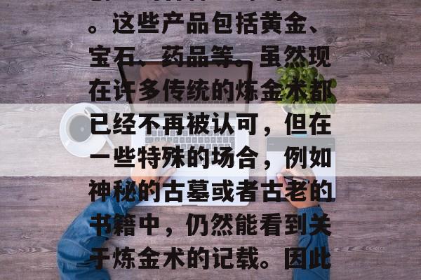 炼金术在古代是一个备受尊崇的学问。据史书记载,炼金术士通过化学反应和矿物提炼技术创造出各种神奇的产品。这些产品包括黄金、宝石、药品等。虽然现在许多传统的炼金术都已经不再被认可,但在一些特殊的场合,例如神秘的古墓或者古老的书籍中,仍然能看到关于炼金术的记载。因此,许多人想学习并掌握炼金术,以创造更多的财富。,古老的炼金术,历史、现状与未来价值 炼金术在古代是一个备受尊崇的学问。据史书记载,炼金术士通过化学反应和矿物提炼技术创造出各种神奇的产品。这些产品包括黄金、宝石、药品等。虽然现在许多传统的炼金术都已经不再被认可,但在一些特殊的场合,例如神秘的古墓或者古老的书籍中,仍然能看到关于炼金术的记载。因此,许多人想学习并掌握炼金术,以创造更多的财富。,古老的炼金术,历史、现状与未来价值