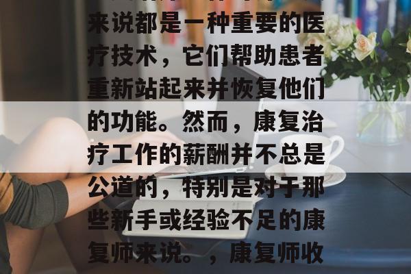 康复师如何赚取收入?康复治疗工作对许多人来说都是一种重要的医疗技术,它们帮助患者重新站起来并恢复他们的功能。然而,康复治疗工作的薪酬并不总是公道的,特别是对于那些新手或经验不足的康复师来说。,康复师收入与薪酬不公,新手入门指南 康复师如何赚取收入?康复治疗工作对许多人来说都是一种重要的医疗技术,它们帮助患者重新站起来并恢复他们的功能。然而,康复治疗工作的薪酬并不总是公道的,特别是对于那些新手或经验不足的康复师来说。,康复师收入与薪酬不公,新手入门指南