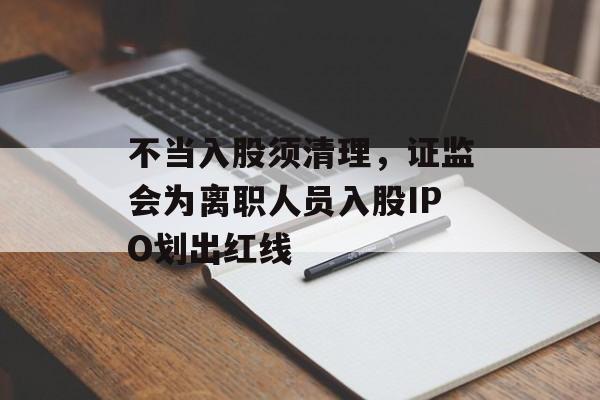 不当入股须清理,证监会为离职人员入股IPO划出红线 不当入股须清理,证监会为离职人员入股IPO划出红线