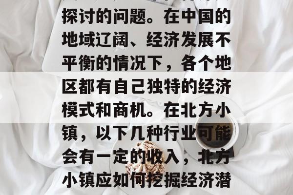 北方小镇应该做什么赚钱?这是一个值得深入探讨的问题。在中国的地域辽阔、经济发展不平衡的情况下,各个地区都有自己独特的经济模式和商机。在北方小镇,以下几种行业可能会有一定的收入,北方小镇应如何挖掘经济潜力?十个热门投资项目推荐 北方小镇应该做什么赚钱?这是一个值得深入探讨的问题。在中国的地域辽阔、经济发展不平衡的情况下,各个地区都有自己独特的经济模式和商机。在北方小镇,以下几种行业可能会有一定的收入,北方小镇应如何挖掘经济潜力?十个热门投资项目推荐