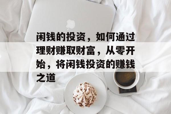 闲钱的投资,如何通过理财赚取财富,从零开始,将闲钱投资的赚钱之道 闲钱的投资,如何通过理财赚取财富,从零开始,将闲钱投资的赚钱之道