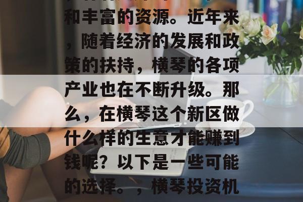 横琴是珠海的一座新区,有着良好的地理位置和丰富的资源。近年来,随着经济的发展和政策的扶持,横琴的各项产业也在不断升级。那么,在横琴这个新区做什么样的生意才能赚到钱呢?以下是一些可能的选择。,横琴投资机遇分析,哪些行业最有可能带来高利润 横琴是珠海的一座新区,有着良好的地理位置和丰富的资源。近年来,随着经济的发展和政策的扶持,横琴的各项产业也在不断升级。那么,在横琴这个新区做什么样的生意才能赚到钱呢?以下是一些可能的选择。,横琴投资机遇分析,哪些行业最有可能带来高利润