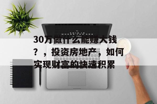 30万做什么能赚大钱?,投资房地产,如何实现财富的快速积累 30万做什么能赚大钱?,投资房地产,如何实现财富的快速积累