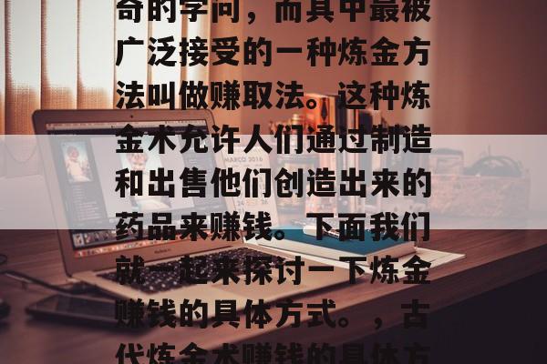炼金术在古代是一种神奇的学问,而其中最被广泛接受的一种炼金方法叫做赚取法。这种炼金术允许人们通过制造和出售他们创造出来的药品来赚钱。下面我们就一起来探讨一下炼金赚钱的具体方式。,古代炼金术赚钱的具体方式探析 炼金术在古代是一种神奇的学问,而其中最被广泛接受的一种炼金方法叫做赚取法。这种炼金术允许人们通过制造和出售他们创造出来的药品来赚钱。下面我们就一起来探讨一下炼金赚钱的具体方式。,古代炼金术赚钱的具体方式探析