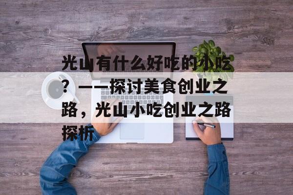 光山有什么好吃的小吃?——探讨美食创业之路,光山小吃创业之路探析 光山有什么好吃的小吃?——探讨美食创业之路,光山小吃创业之路探析