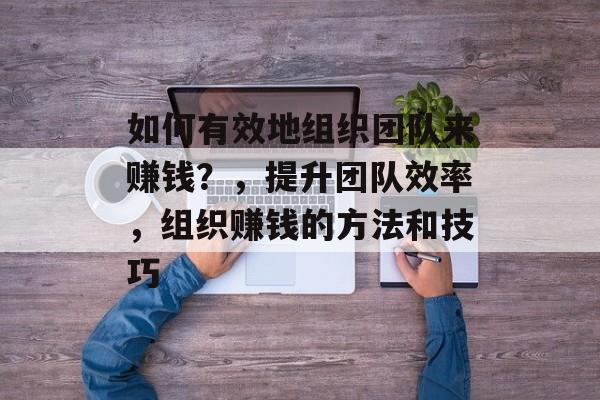 如何有效地组织团队来赚钱？，提升团队效率，组织赚钱的方法和技巧