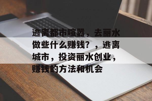 逃离都市喧嚣,去丽水做些什么赚钱?,逃离城市,投资丽水创业,赚钱的方法和机会 逃离都市喧嚣,去丽水做些什么赚钱?,逃离城市,投资丽水创业,赚钱的方法和机会