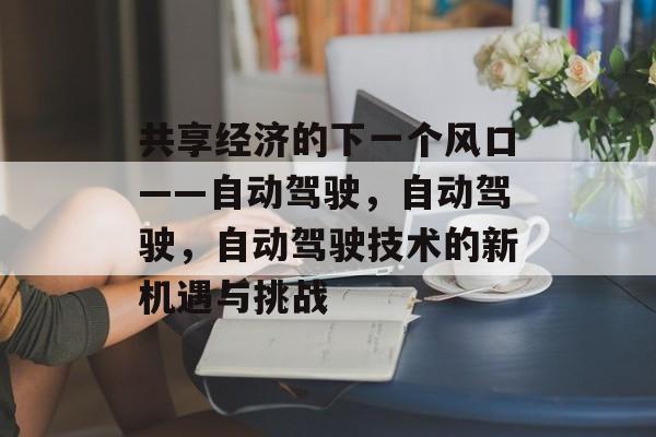共享经济的下一个风口——自动驾驶,自动驾驶,自动驾驶技术的新机遇与挑战 共享经济的下一个风口——自动驾驶,自动驾驶,自动驾驶技术的新机遇与挑战