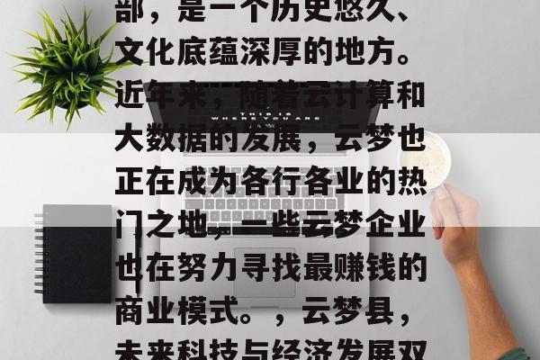 云梦县,位于湖北省中部,是一个历史悠久、文化底蕴深厚的地方。近年来,随着云计算和大数据的发展,云梦也正在成为各行各业的热门之地,一些云梦企业也在努力寻找最赚钱的商业模式。,云梦县,未来科技与经济发展双引擎动力 云梦县,位于湖北省中部,是一个历史悠久、文化底蕴深厚的地方。近年来,随着云计算和大数据的发展,云梦也正在成为各行各业的热门之地,一些云梦企业也在努力寻找最赚钱的商业模式。,云梦县,未来科技与经济发展双引擎动力