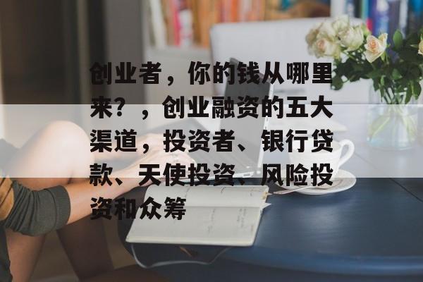 创业者,你的钱从哪里来?,创业融资的五大渠道,投资者、银行贷款、天使投资、风险投资和众筹 创业者,你的钱从哪里来?,创业融资的五大渠道,投资者、银行贷款、天使投资、风险投资和众筹