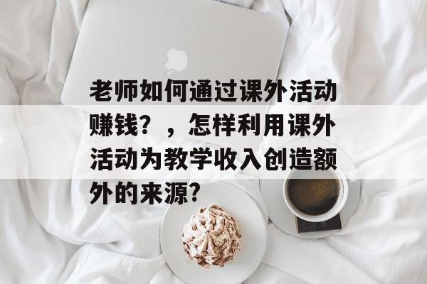 老师如何通过课外活动赚钱?,怎样利用课外活动为教学收入创造额外的来源? 老师如何通过课外活动赚钱?,怎样利用课外活动为教学收入创造额外的来源?