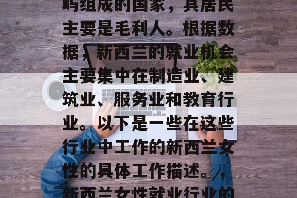 新西兰是一个由多个岛屿组成的国家,其居民主要是毛利人。根据数据,新西兰的就业机会主要集中在制造业、建筑业、服务业和教育行业。以下是一些在这些行业中工作的新西兰女性的具体工作描述。,新西兰女性就业行业的最新趋势与职业选择 新西兰是一个由多个岛屿组成的国家,其居民主要是毛利人。根据数据,新西兰的就业机会主要集中在制造业、建筑业、服务业和教育行业。以下是一些在这些行业中工作的新西兰女性的具体工作描述。,新西兰女性就业行业的最新趋势与职业选择
