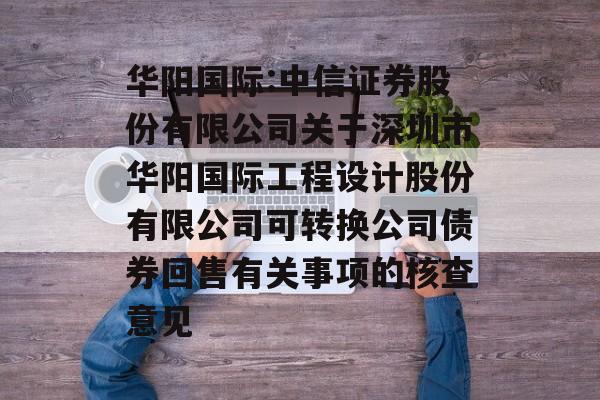 华阳国际:中信证券股份有限公司关于深圳市华阳国际工程设计股份有限公司可转换公司债券回售有关事项的核查意见 华阳国际:中信证券股份有限公司关于深圳市华阳国际工程设计股份有限公司可转换公司债券回售有关事项的核查意见