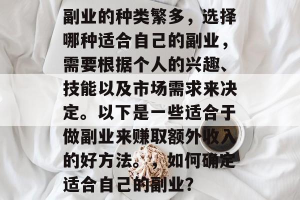 副业的种类繁多,选择哪种适合自己的副业,需要根据个人的兴趣、技能以及市场需求来决定。以下是一些适合于做副业来赚取额外收入的好方法。,如何确定适合自己的副业? 副业的种类繁多,选择哪种适合自己的副业,需要根据个人的兴趣、技能以及市场需求来决定。以下是一些适合于做副业来赚取额外收入的好方法。,如何确定适合自己的副业?