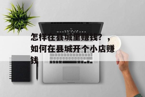 怎样在县城里赚钱?,如何在县城开个小店赚钱 怎样在县城里赚钱?,如何在县城开个小店赚钱