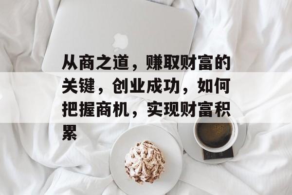 从商之道,赚取财富的关键,创业成功,如何把握商机,实现财富积累 从商之道,赚取财富的关键,创业成功,如何把握商机,实现财富积累