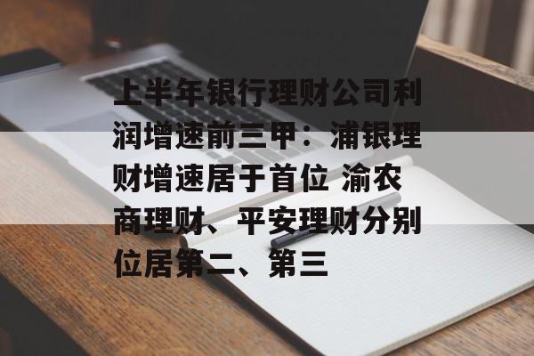 上半年银行理财公司利润增速前三甲:浦银理财增速居于首位 渝农商理财、平安理财分别位居第二、第三 上半年银行理财公司利润增速前三甲:浦银理财增速居于首位 渝农商理财、平安理财分别位居第二、第三