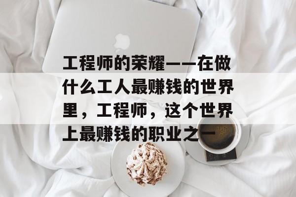 工程师的荣耀——在做什么工人最赚钱的世界里,工程师,这个世界上最赚钱的职业之一 工程师的荣耀——在做什么工人最赚钱的世界里,工程师,这个世界上最赚钱的职业之一