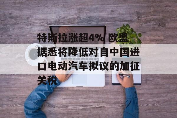 特斯拉涨超4% 欧盟据悉将降低对自中国进口电动汽车拟议的加征关税