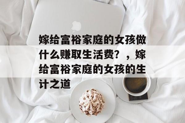 嫁给富裕家庭的女孩做什么赚取生活费?,嫁给富裕家庭的女孩的生计之道 嫁给富裕家庭的女孩做什么赚取生活费?,嫁给富裕家庭的女孩的生计之道