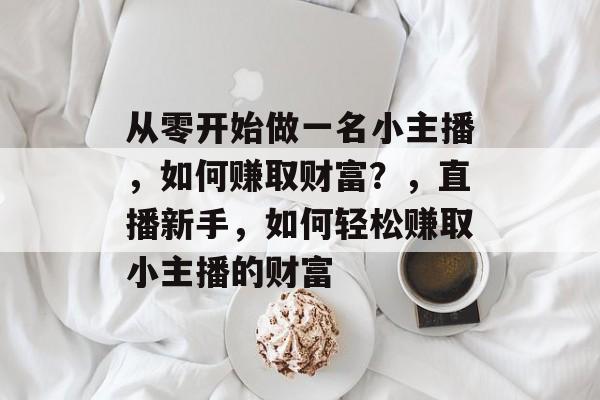 从零开始做一名小主播,如何赚取财富?,直播新手,如何轻松赚取小主播的财富 从零开始做一名小主播,如何赚取财富?,直播新手,如何轻松赚取小主播的财富