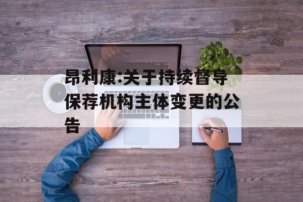 昂利康:关于持续督导保荐机构主体变更的公告 昂利康:关于持续督导保荐机构主体变更的公告