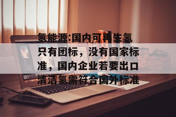 氢能源:国内可再生氢只有团标,没有国家标准,国内企业若要出口清洁氢需符合国外标准 氢能源:国内可再生氢只有团标,没有国家标准,国内企业若要出口清洁氢需符合国外标准