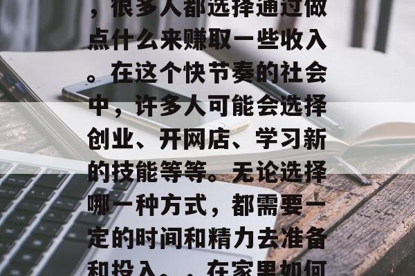 在家待着的这段时间里,很多人都选择通过做点什么来赚取一些收入。在这个快节奏的社会中,许多人可能会选择创业、开网店、学习新的技能等等。无论选择哪一种方式,都需要一定的时间和精力去准备和投入。,在家里如何赚取额外收入? 在家待着的这段时间里,很多人都选择通过做点什么来赚取一些收入。在这个快节奏的社会中,许多人可能会选择创业、开网店、学习新的技能等等。无论选择哪一种方式,都需要一定的时间和精力去准备和投入。,在家里如何赚取额外收入?