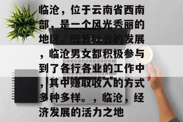 临沧,位于云南省西南部,是一个风光秀丽的地区。随着社会的发展,临沧男女都积极参与到了各行各业的工作中,其中赚取收入的方式多种多样。,临沧,经济发展的活力之地 临沧,位于云南省西南部,是一个风光秀丽的地区。随着社会的发展,临沧男女都积极参与到了各行各业的工作中,其中赚取收入的方式多种多样。,临沧,经济发展的活力之地