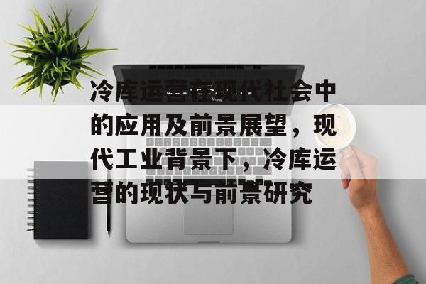 冷库运营在现代社会中的应用及前景展望,现代工业背景下,冷库运营的现状与前景研究 冷库运营在现代社会中的应用及前景展望,现代工业背景下,冷库运营的现状与前景研究