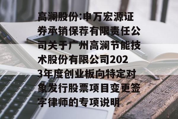 高澜股份:申万宏源证券承销保荐有限责任公司关于广州高澜节能技术股份有限公司2023年度创业板向特定对象发行股票项目变更签字律师的专项说明 高澜股份:申万宏源证券承销保荐有限责任公司关于广州高澜节能技术股份有限公司2023年度创业板向特定对象发行股票项目变更签字律师的专项说明