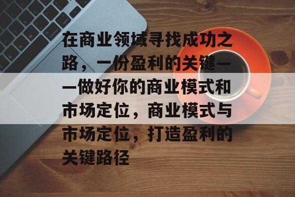 在商业领域寻找成功之路,一份盈利的关键——做好你的商业模式和市场定位,商业模式与市场定位,打造盈利的关键路径 在商业领域寻找成功之路,一份盈利的关键——做好你的商业模式和市场定位,商业模式与市场定位,打造盈利的关键路径