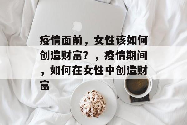 疫情面前,女性该如何创造财富?,疫情期间,如何在女性中创造财富 疫情面前,女性该如何创造财富?,疫情期间,如何在女性中创造财富