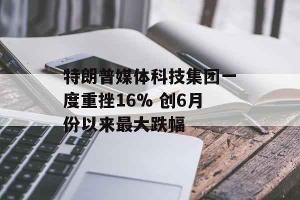特朗普媒体科技集团一度重挫16% 创6月份以来最大跌幅 特朗普媒体科技集团一度重挫16% 创6月份以来最大跌幅