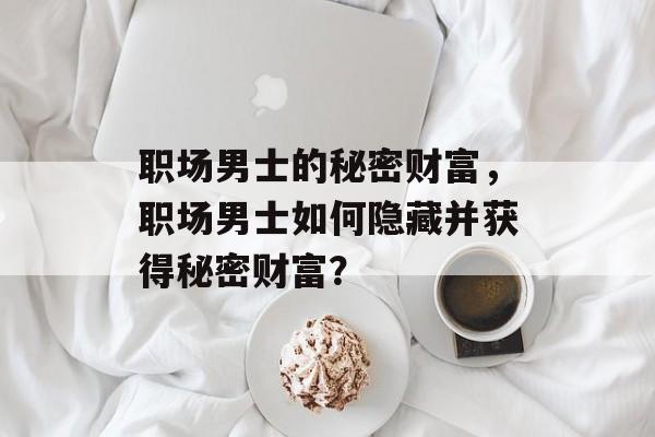 职场男士的秘密财富,职场男士如何隐藏并获得秘密财富? 职场男士的秘密财富,职场男士如何隐藏并获得秘密财富?