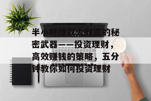 半小时赚取大财富的秘密武器——投资理财,高效赚钱的策略,五分钟教你如何投资理财 半小时赚取大财富的秘密武器——投资理财,高效赚钱的策略,五分钟教你如何投资理财