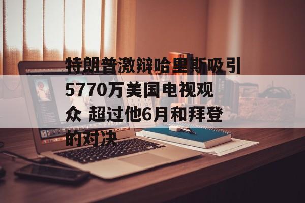 特朗普激辩哈里斯吸引5770万美国电视观众 超过他6月和拜登的对决 特朗普激辩哈里斯吸引5770万美国电视观众 超过他6月和拜登的对决