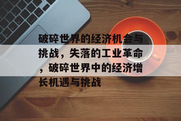 破碎世界的经济机会与挑战,失落的工业革命,破碎世界中的经济增长机遇与挑战 破碎世界的经济机会与挑战,失落的工业革命,破碎世界中的经济增长机遇与挑战