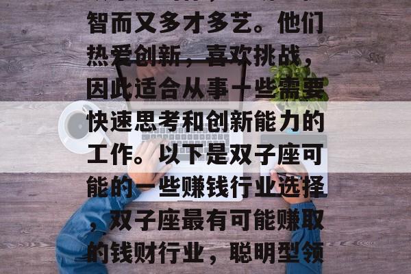 双子座的你,聪明、机智而又多才多艺。他们热爱创新,喜欢挑战,因此适合从事一些需要快速思考和创新能力的工作。以下是双子座可能的一些赚钱行业选择,双子座最有可能赚取的钱财行业,聪明型领导者 双子座的你,聪明、机智而又多才多艺。他们热爱创新,喜欢挑战,因此适合从事一些需要快速思考和创新能力的工作。以下是双子座可能的一些赚钱行业选择,双子座最有可能赚取的钱财行业,聪明型领导者