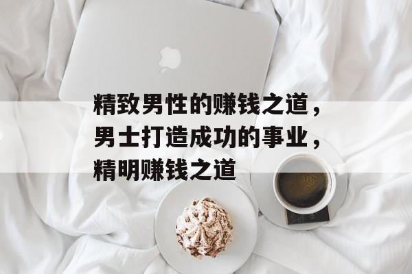 精致男性的赚钱之道,男士打造成功的事业,精明赚钱之道 精致男性的赚钱之道,男士打造成功的事业,精明赚钱之道