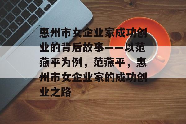 惠州市女企业家成功创业的背后故事——以范燕平为例,范燕平,惠州市女企业家的成功创业之路 惠州市女企业家成功创业的背后故事——以范燕平为例,范燕平,惠州市女企业家的成功创业之路