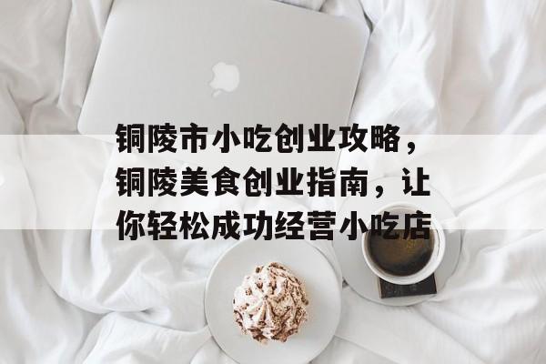 铜陵市小吃创业攻略,铜陵美食创业指南,让你轻松成功经营小吃店 铜陵市小吃创业攻略,铜陵美食创业指南,让你轻松成功经营小吃店